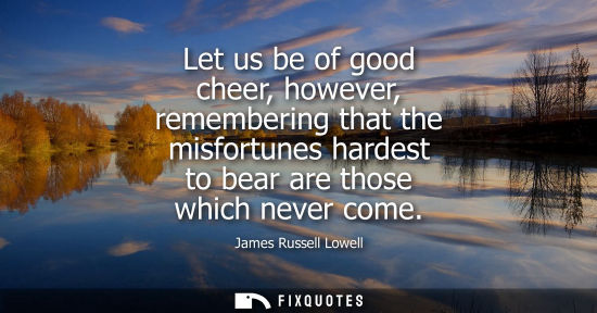 Small: Let us be of good cheer, however, remembering that the misfortunes hardest to bear are those which never come