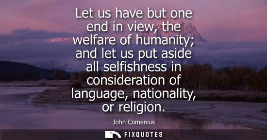 Small: Let us have but one end in view, the welfare of humanity and let us put aside all selfishness in consid