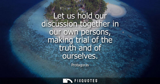 Small: Let us hold our discussion together in our own persons, making trial of the truth and of ourselves
