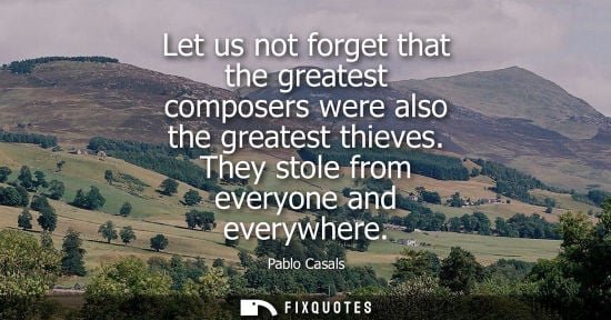 Small: Let us not forget that the greatest composers were also the greatest thieves. They stole from everyone 