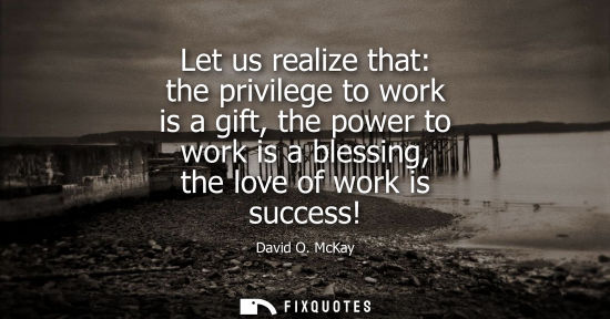 Small: Let us realize that: the privilege to work is a gift, the power to work is a blessing, the love of work