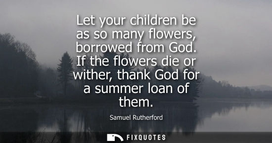 Small: Let your children be as so many flowers, borrowed from God. If the flowers die or wither, thank God for