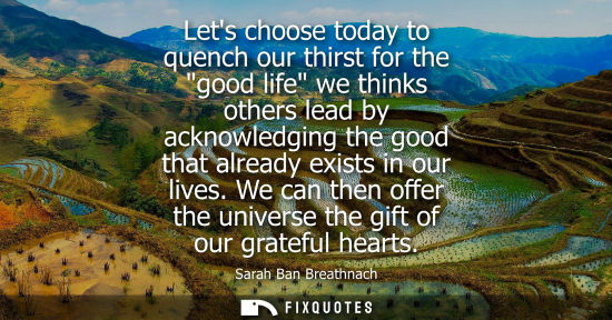 Small: Lets choose today to quench our thirst for the good life we thinks others lead by acknowledging the goo