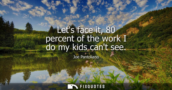 Small: Lets face it, 80 percent of the work I do my kids cant see