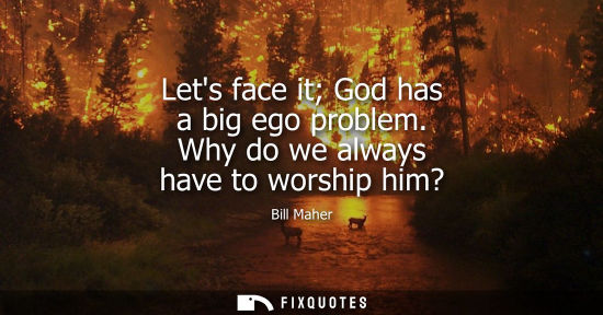 Small: Lets face it God has a big ego problem. Why do we always have to worship him?