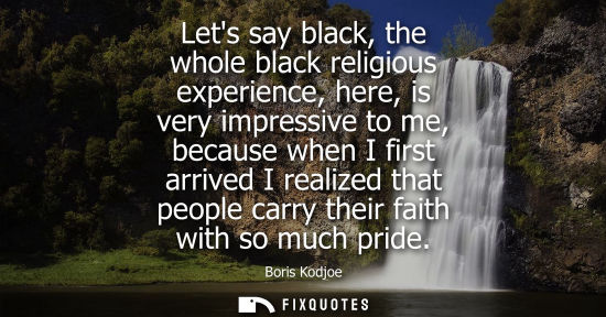 Small: Lets say black, the whole black religious experience, here, is very impressive to me, because when I fi