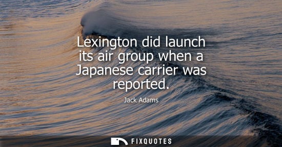 Small: Lexington did launch its air group when a Japanese carrier was reported