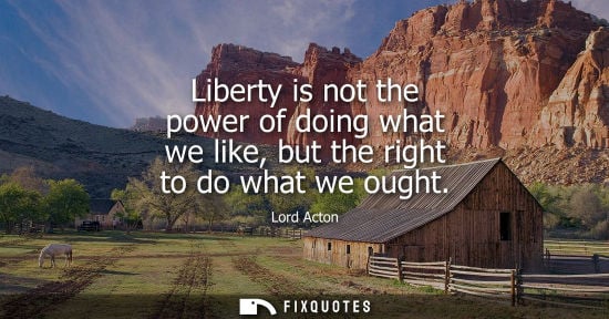 Small: Liberty is not the power of doing what we like, but the right to do what we ought