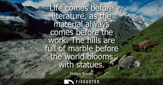 Small: Life comes before literature, as the material always comes before the work. The hills are full of marbl