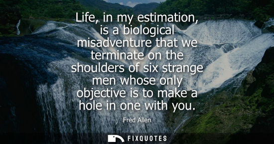 Small: Life, in my estimation, is a biological misadventure that we terminate on the shoulders of six strange 