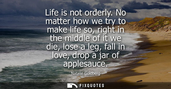 Small: Life is not orderly. No matter how we try to make life so, right in the middle of it we die, lose a leg