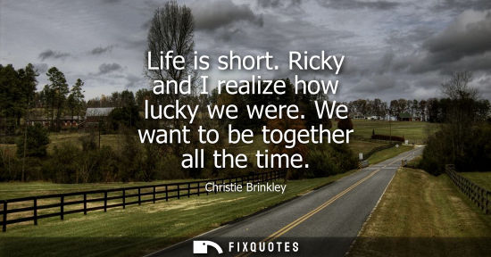 Small: Life is short. Ricky and I realize how lucky we were. We want to be together all the time
