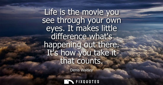 Small: Life is the movie you see through your own eyes. It makes little difference whats happening out there. 