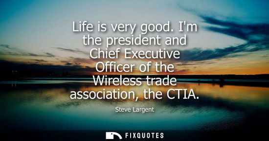 Small: Life is very good. Im the president and Chief Executive Officer of the Wireless trade association, the 