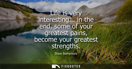 Small: Life is very interesting... in the end, some of your greatest pains, become your greatest strengths