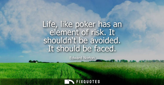 Small: Life, like poker has an element of risk. It shouldnt be avoided. It should be faced