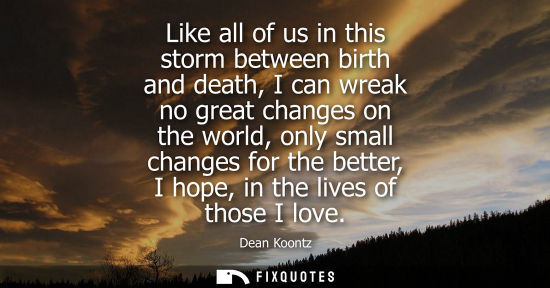 Small: Like all of us in this storm between birth and death, I can wreak no great changes on the world, only s