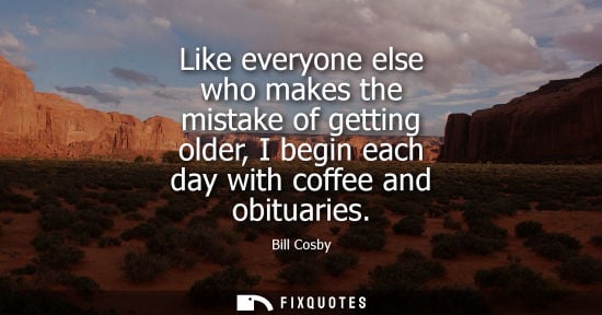 Small: Like everyone else who makes the mistake of getting older, I begin each day with coffee and obituaries - Bill 