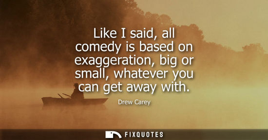 Small: Like I said, all comedy is based on exaggeration, big or small, whatever you can get away with