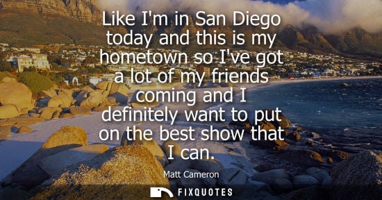Small: Like Im in San Diego today and this is my hometown so Ive got a lot of my friends coming and I definite