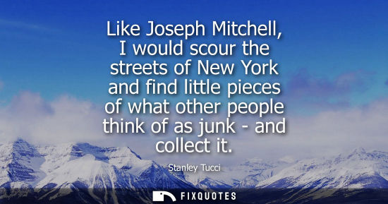 Small: Like Joseph Mitchell, I would scour the streets of New York and find little pieces of what other people
