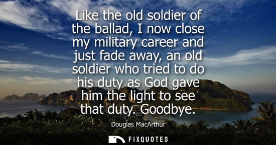 Small: Like the old soldier of the ballad, I now close my military career and just fade away, an old soldier w