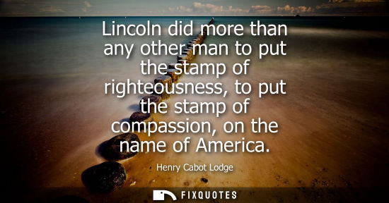 Small: Lincoln did more than any other man to put the stamp of righteousness, to put the stamp of compassion, 