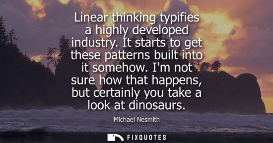 Small: Linear thinking typifies a highly developed industry. It starts to get these patterns built into it som