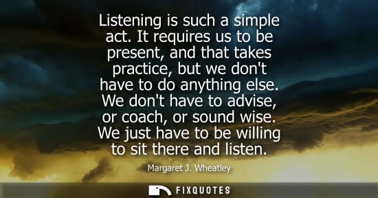 Small: Listening is such a simple act. It requires us to be present, and that takes practice, but we dont have