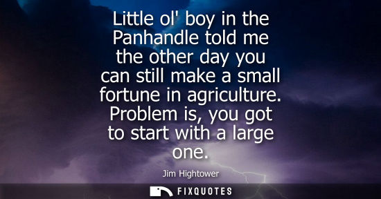 Small: Little ol boy in the Panhandle told me the other day you can still make a small fortune in agriculture.