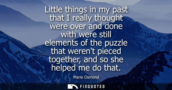 Small: Little things in my past that I really thought were over and done with were still elements of the puzzl