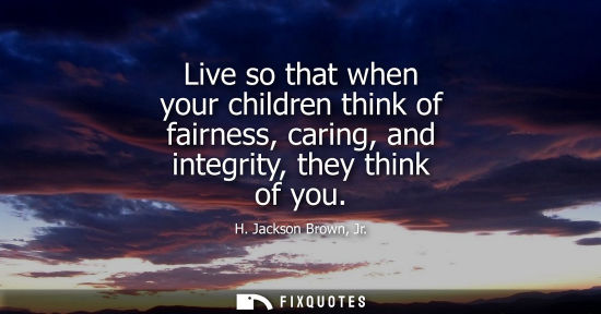 Small: Live so that when your children think of fairness, caring, and integrity, they think of you