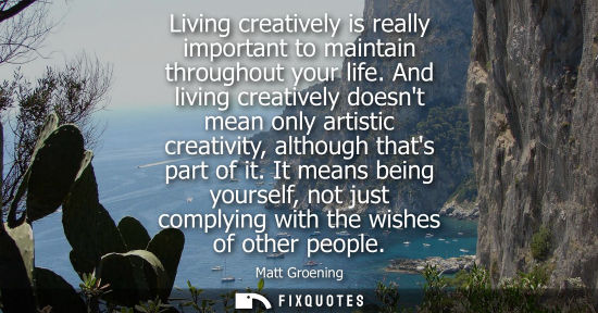 Small: Living creatively is really important to maintain throughout your life. And living creatively doesnt mean only