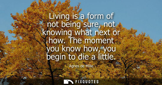 Small: Living is a form of not being sure, not knowing what next or how. The moment you know how, you begin to