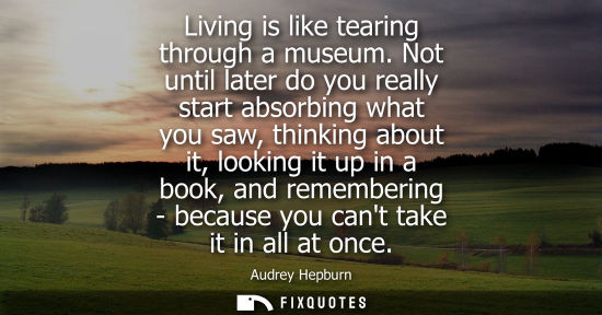 Small: Living is like tearing through a museum. Not until later do you really start absorbing what you saw, thinking 