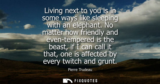 Small: Living next to you is in some ways like sleeping with an elephant. No matter how friendly and even-temp