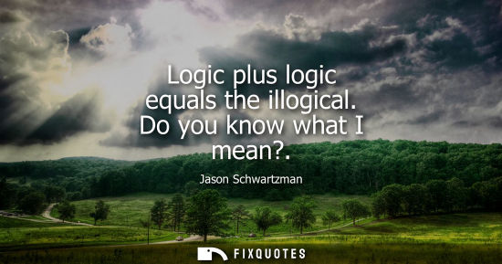 Small: Logic plus logic equals the illogical. Do you know what I mean?
