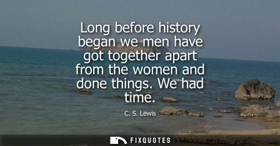 Small: Long before history began we men have got together apart from the women and done things. We had time