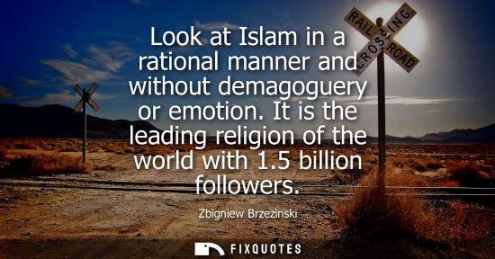 Small: Look at Islam in a rational manner and without demagoguery or emotion. It is the leading religion of the world