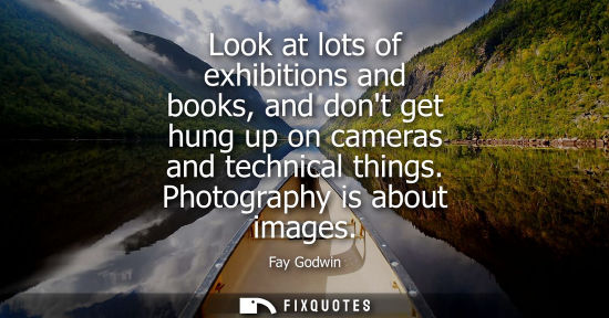 Small: Look at lots of exhibitions and books, and dont get hung up on cameras and technical things. Photograph