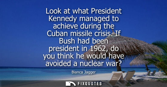 Small: Look at what President Kennedy managed to achieve during the Cuban missile crisis. If Bush had been president 