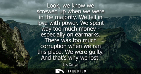Small: Look, we know we screwed up when we were in the majority. We fell in love with power. We spent way too 