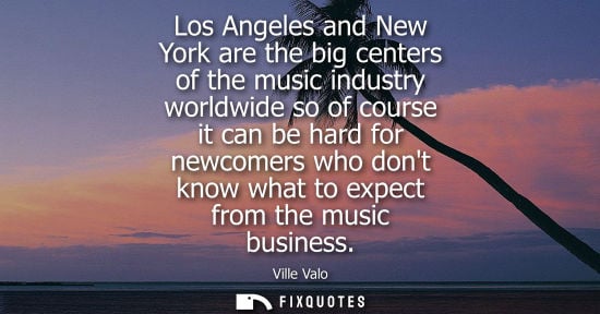 Small: Los Angeles and New York are the big centers of the music industry worldwide so of course it can be har