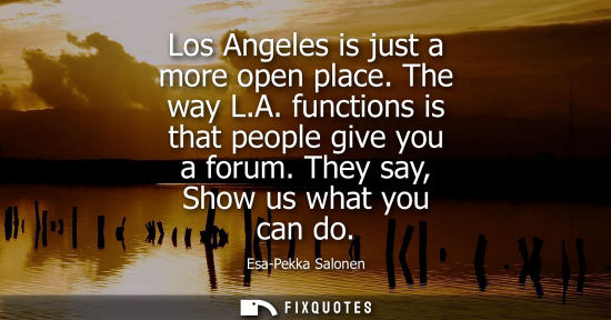 Small: Los Angeles is just a more open place. The way L.A. functions is that people give you a forum. They say
