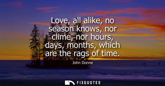 Small: Love, all alike, no season knows, nor clime, nor hours, days, months, which are the rags of time