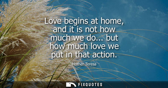Small: Love begins at home, and it is not how much we do... but how much love we put in that action