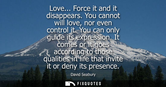 Small: Love... Force it and it disappears. You cannot will love, nor even control it. You can only guide its e