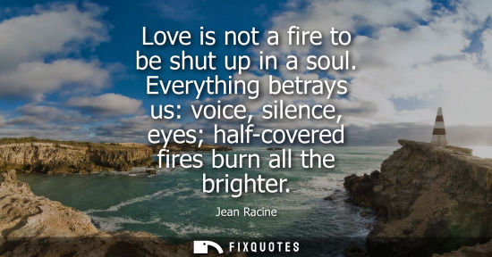Small: Love is not a fire to be shut up in a soul. Everything betrays us: voice, silence, eyes half-covered fi