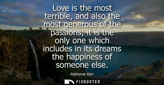 Small: Love is the most terrible, and also the most generous of the passions it is the only one which includes in its