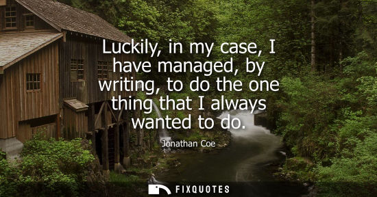 Small: Luckily, in my case, I have managed, by writing, to do the one thing that I always wanted to do